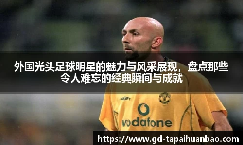 外国光头足球明星的魅力与风采展现，盘点那些令人难忘的经典瞬间与成就