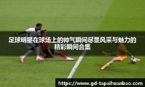 足球明星在球场上的帅气瞬间尽显风采与魅力的精彩瞬间合集